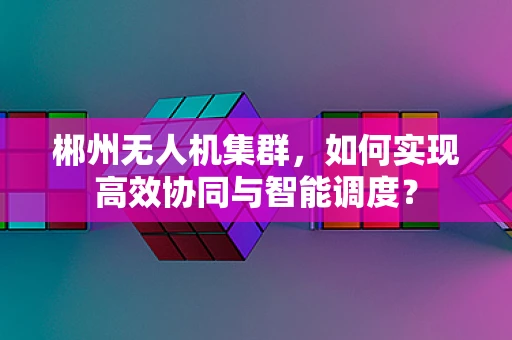 郴州无人机集群，如何实现高效协同与智能调度？