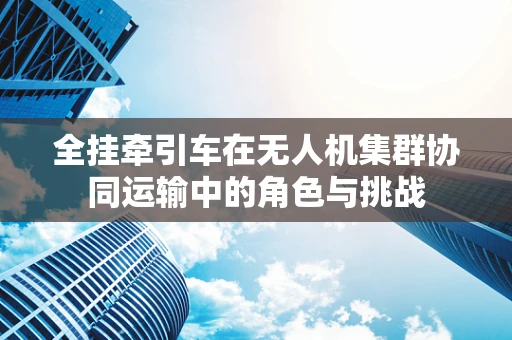全挂牵引车在无人机集群协同运输中的角色与挑战