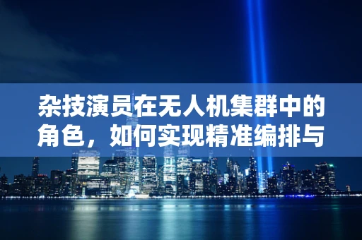 杂技演员在无人机集群中的角色，如何实现精准编排与空中舞蹈？