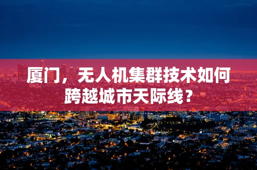 厦门，无人机集群技术如何跨越城市天际线？