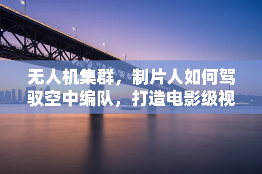 无人机集群，制片人如何驾驭空中编队，打造电影级视觉盛宴？