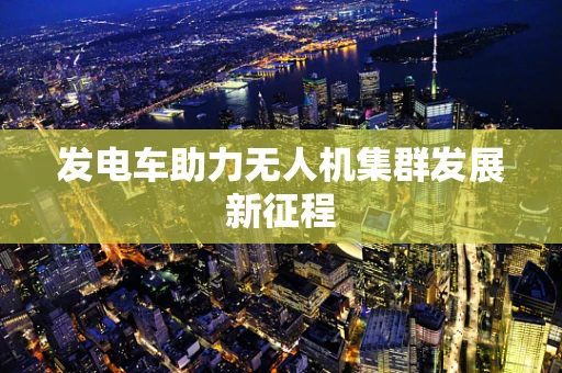 发电车助力无人机集群发展新征程