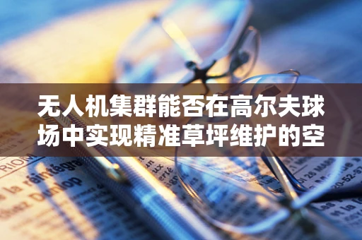 无人机集群能否在高尔夫球场中实现精准草坪维护的空中绿植师？