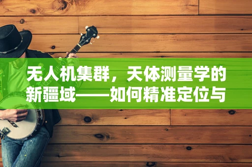 无人机集群，天体测量学的新疆域——如何精准定位与导航？