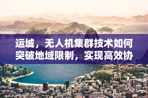运城，无人机集群技术如何突破地域限制，实现高效协同？