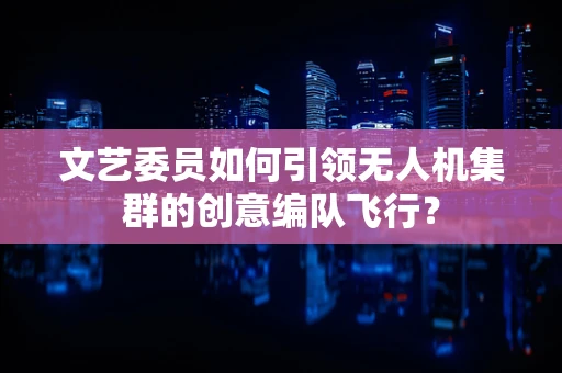 文艺委员如何引领无人机集群的创意编队飞行？