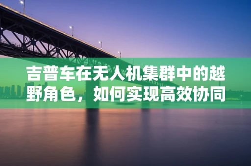 吉普车在无人机集群中的越野角色，如何实现高效协同？