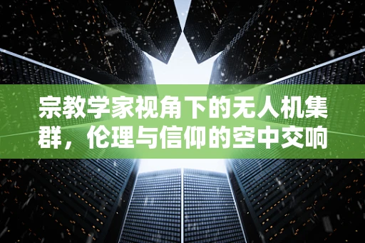 宗教学家视角下的无人机集群，伦理与信仰的空中交响曲
