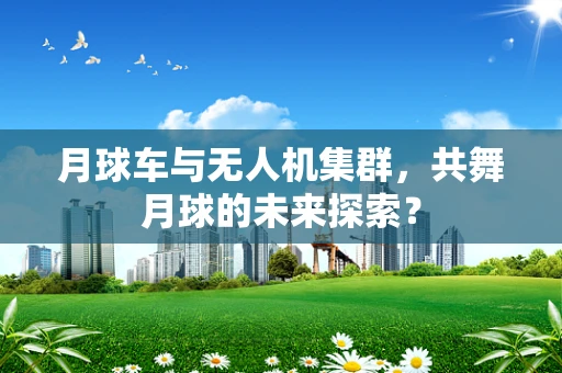 月球车与无人机集群，共舞月球的未来探索？