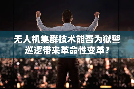 无人机集群技术能否为狱警巡逻带来革命性变革？