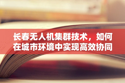 长春无人机集群技术，如何在城市环境中实现高效协同与智能调度？
