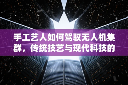 手工艺人如何驾驭无人机集群，传统技艺与现代科技的融合挑战