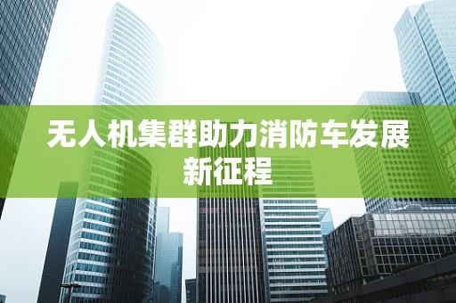 无人机集群助力消防车发展新征程