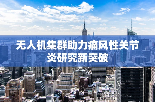无人机集群助力痛风性关节炎研究新突破