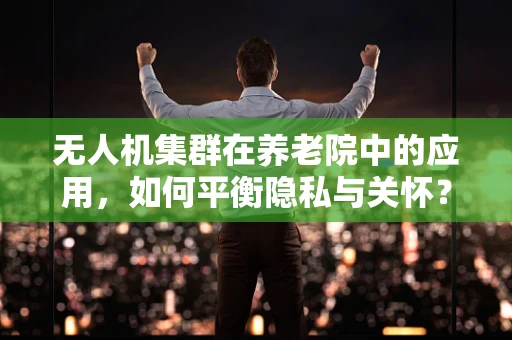 无人机集群在养老院中的应用，如何平衡隐私与关怀？