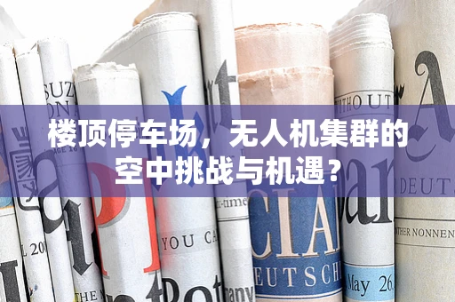 楼顶停车场，无人机集群的空中挑战与机遇？