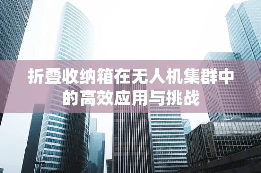 折叠收纳箱在无人机集群中的高效应用与挑战