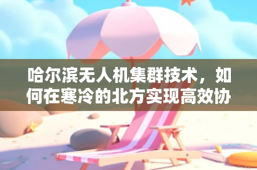 哈尔滨无人机集群技术，如何在寒冷的北方实现高效协同？