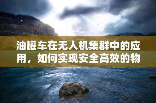 油罐车在无人机集群中的应用，如何实现安全高效的物资补给？
