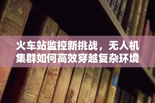 火车站监控新挑战，无人机集群如何高效穿越复杂环境？