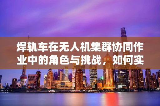焊轨车在无人机集群协同作业中的角色与挑战，如何实现高效焊接与精准控制？