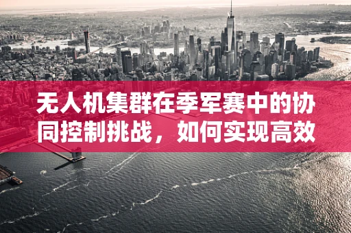 无人机集群在季军赛中的协同控制挑战，如何实现高效任务分配？