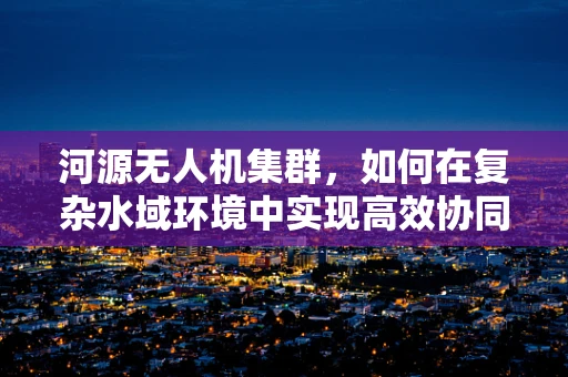 河源无人机集群，如何在复杂水域环境中实现高效协同？