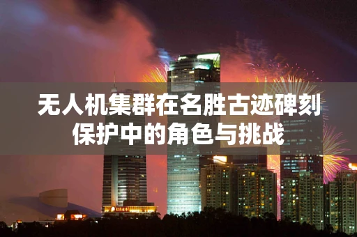 无人机集群在名胜古迹碑刻保护中的角色与挑战