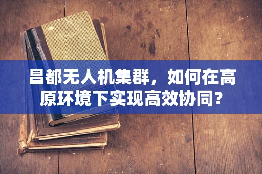昌都无人机集群，如何在高原环境下实现高效协同？