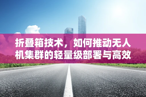 折叠箱技术，如何推动无人机集群的轻量级部署与高效管理？