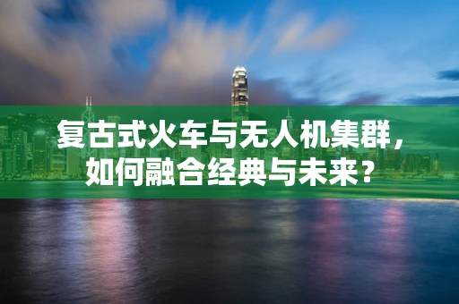 复古式火车与无人机集群，如何融合经典与未来？