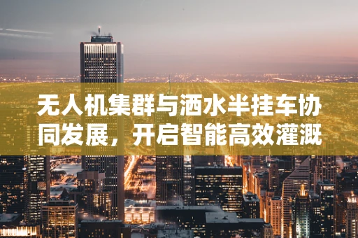 无人机集群与洒水半挂车协同发展，开启智能高效灌溉新篇章