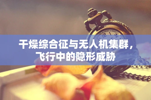 干燥综合征与无人机集群，飞行中的隐形威胁