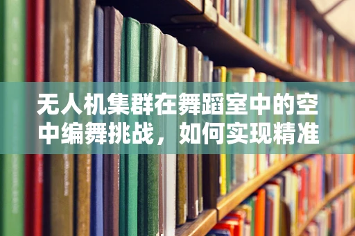 无人机集群在舞蹈室中的空中编舞挑战，如何实现精准协同与安全控制？