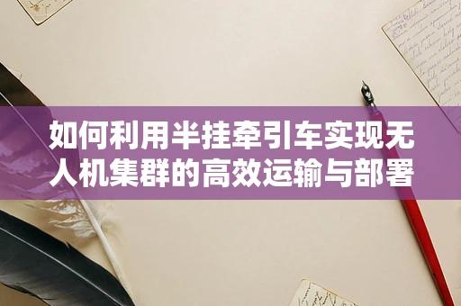 如何利用半挂牵引车实现无人机集群的高效运输与部署？
