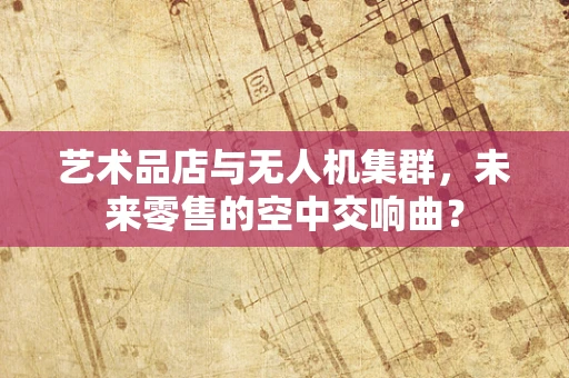 艺术品店与无人机集群，未来零售的空中交响曲？