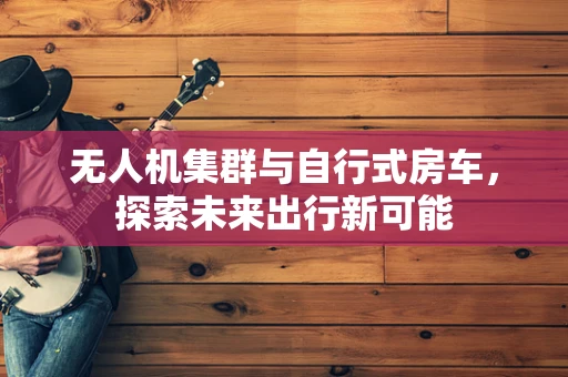 无人机集群与自行式房车，探索未来出行新可能