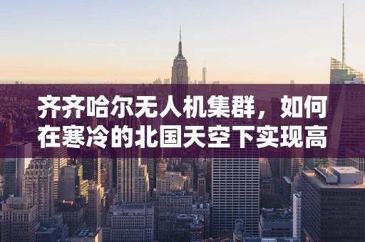 齐齐哈尔无人机集群，如何在寒冷的北国天空下实现高效协同？