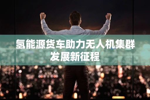 氢能源货车助力无人机集群发展新征程