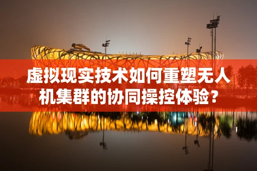 虚拟现实技术如何重塑无人机集群的协同操控体验？