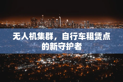 无人机集群，自行车租赁点的新守护者