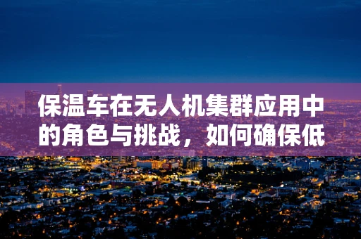 保温车在无人机集群应用中的角色与挑战，如何确保低温环境下的高效作业？