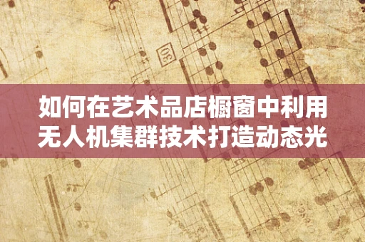 如何在艺术品店橱窗中利用无人机集群技术打造动态光影秀？