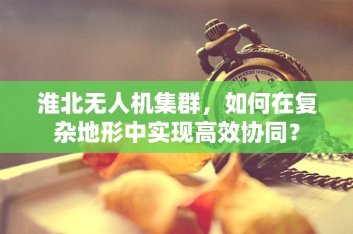 淮北无人机集群，如何在复杂地形中实现高效协同？
