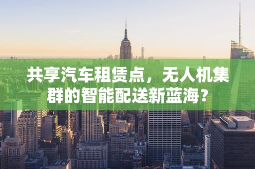 共享汽车租赁点，无人机集群的智能配送新蓝海？