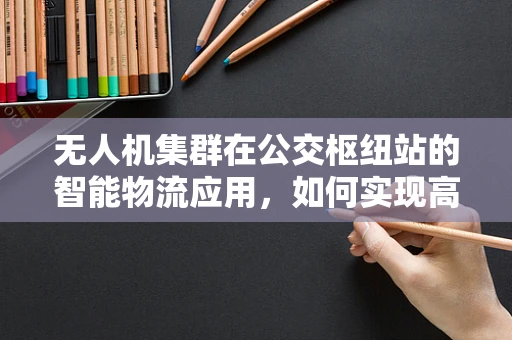 无人机集群在公交枢纽站的智能物流应用，如何实现高效无缝衔接？