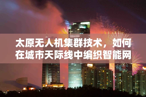 太原无人机集群技术，如何在城市天际线中编织智能网络？