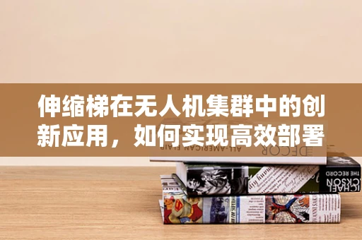 伸缩梯在无人机集群中的创新应用，如何实现高效部署与维护？