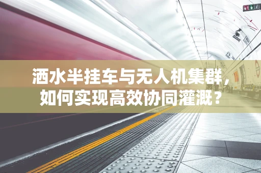 洒水半挂车与无人机集群，如何实现高效协同灌溉？