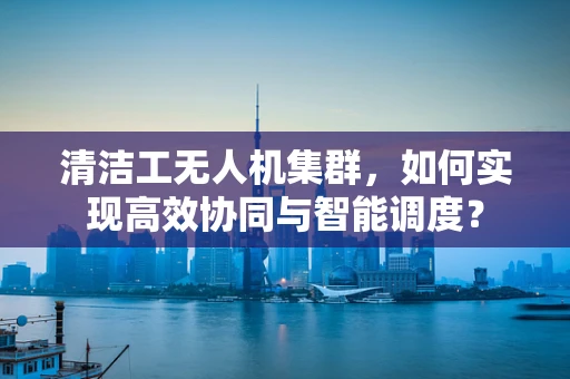 清洁工无人机集群，如何实现高效协同与智能调度？